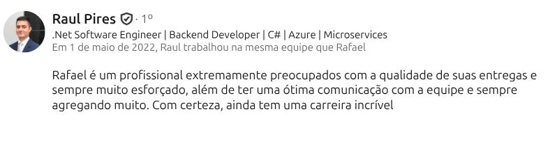 Recomendação de Raul Pires (.NET Software Engineer · Backend Developer) no LinkedIn: “Rafael é um profissional extremamente preocupados com a qualidade de suas entregas e sempre muito esforçado, além de ter uma ótima comunicação com a equipe e sempre agregando muito. Com certeza, ainda tem uma carreira incrível”