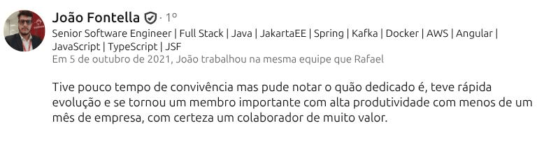 Recomendação de João Fontella (Senior Software Engineer · Full Stack) no LinkedIn: “Tive pouco tempo de convivência mas pude notar o quão dedicado é, teve rápida evolução e se tornou um membro importante com alta produtividade com menos de um mês de empresa, com certeza um colaborador de muito valor.”