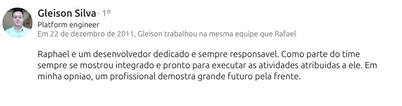 Recomendação de Gleison Silva (Platform Engineer) no LinkedIn: “Raphael e um desenvolvedor dedicado e sempre responsavel. Como parte do time sempre se mostrou integrado e pronto para executar as atividades atribuidas a ele. Em minha opniao, um profissional demostra grande futuro pela frente.”