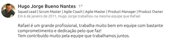 Recomendação de Hugo Jorge Bueno Nantes (Squad Lead · Scrum Master · Agile Coach) no LinkedIn: “Rafael é um grande profissional, trabalha muito bem em equipe com bastante comprometimento e dedicação pelo que faz! Tem contribuído muito pela equipe que trabalhamos juntos.”